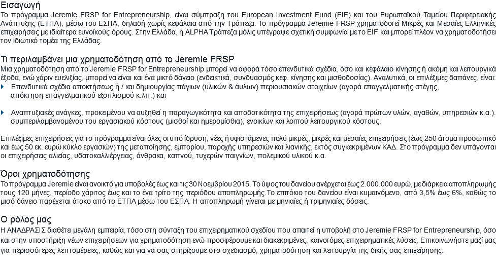 Εισαγωγή
Το πρόγραμμα Jeremie FRSP for Entrepreneurship, είναι σύμπραξη του European Investment Fund (EIF) και του Ευρωπαϊκού Ταμείου Περιφερειακής Ανάπτυξης (ΕΤΠΑ), μέσω του ΕΣΠΑ, δηλαδή χωρίς κεφάλαια από την Τράπεζα. Το πρόγραμμα Jeremie FRSP χρηματοδοτεί Μικρές και Μεσαίες Ελληνικές επιχειρήσεις με ιδιαίτερα ευνοϊκούς όρους. Στην Ελλάδα, η ALPHA Τράπεζα μόλις υπέγραψε σχετική συμφωνία με το EIF και μπορεί πλέον να χρηματοδοτήσει τον ιδιωτικό τομέα της Ελλάδας. Τι περιλαμβάνει μια χρηματοδότηση από το Jeremie FRSP
Μια χρηματοδότηση από το Jeremie FRSP for Entrepreneurship μπορεί να αφορά τόσο επενδυτικά σχέδια, όσο και κεφάλαιο κίνησης ή ακόμη και λειτουργικά έξοδα, ενώ χάριν ευελιξίας, μπορεί να είναι και ένα μικτό δάνειο (ενδεικτικά, συνδυασμός κεφ. κίνησης και μισθοδοσίας). Αναλυτικά, οι επιλέξιμες δαπάνες, είναι:
} Επενδυτικά σχέδια αποκτήσεως ή / και δημιουργίας πάγιων (υλικών & άυλων) περιουσιακών στοιχείων (αγορά επαγγελματικής στέγης, απόκτηση επαγγελματικού εξοπλισμού κ.λπ.) και } Αναπτυξιακές ανάγκες, προκειμένου να αυξηθεί η παραγωγικότητα και αποδοτικότητα της επιχειρήσεως (αγορά πρώτων υλών, αγαθών, υπηρεσιών κ.α.).
συμπεριλαμβανομένου του εργασιακού κόστους (μισθοί και ημερομίσθια), ενοικίων και λοιπού λειτουργικού κόστους. Επιλέξιμες επιχειρήσεις για το πρόγραμμα είναι όλες οι υπό ίδρυση, νέες ή υφιστάμενες πολύ μικρές, μικρές και μεσαίες επιχειρήσεις (έως 250 άτομα προσωπικό και έως 50 εκ. ευρώ κύκλο εργασιών) της μεταποίησης, εμπορίου, παροχής υπηρεσιών και λιανικής, εκτός συγκεκριμένων ΚΑΔ. Στο πρόγραμμα δεν υπάγονται οι επιχειρήσεις αλιείας, υδατοκαλλιέργειας, άνθρακα, καπνού, τυχερών παιγνίων, πολεμικού υλικού κ.α. Όροι χρηματοδότησης
Το πρόγραμμα Jeremie είναι ανοικτό για υποβολές έως και τις 30 Νοεμβρίου 2015. Το ύψος του δανείου ανέρχεται έως 2.000.000 ευρώ, με διάρκεια αποπληρωμής τους 120 μήνες, περίοδο χάριτος έως και το ένα τρίτο της περιόδου αποπληρωμής.Το επιτόκιο του δανείου είναι κυμαινόμενο, από 3,5% έως 6%, καθώς το μισό δάνειο παρέχεται άτοκο από το ΕΤΠΑ μέσω του ΕΣΠΑ. Η αποπληρωμή γίνεται με μηνιαίες ή τριμηνιαίες δόσεις. Ο ρόλος μας
Η ΑΝΑΔΡΑΣΙΣ διαθέτει μεγάλη εμπειρία, τόσο στη σύνταξη του επιχειρηματικού σχεδίου που απαιτεί η υποβολή στο Jeremie FRSP for Entrepreneurship, όσο και στην υποστήριξη νέων επιχειρήσεων για χρηματοδότηση ενώ προσφέρουμε και διακεκριμένες, καινοτόμες επιχειρηματικές λύσεις. Επικοινωνήστε μαζί μας για περισσότερες λεπτομέρειες, καθώς και για να σας στηρίξουμε στο σχεδιασμό, χρηματοδότηση και λειτουργία της δικής σας επιχείρησης.
