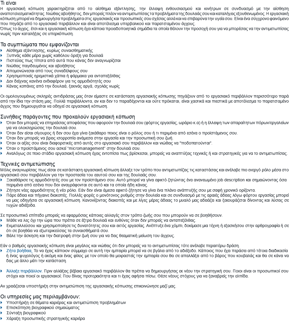 Τι είναι
Η εργασιακή κόπωση χαρακτηρίζεται από το αίσθημα εξάντλησης, την έλλειψη ενθουσιασμού και κινήτρων σε συνδυασμό με την αίσθηση αναποτελεσματικότητας. Νιώθεις αβοήθητος, δεν μπορείς πλέον να αντιμετωπίσεις τα προβλήματα της δουλειάς σου και καταλήγεις εξουθενωμένος. Η εργασιακή κόπωση μπορεί να δημιουργήσει προβλήματα στις εργασιακές και προσωπικές σου σχέσεις αλλά και να επιβαρύνει την υγεία σου. Είναι ένα σύγχρονο φαινόμενο που πηγάζει από το εργασιακό περιβάλλον και είναι αποτέλεσμα υπερβολικού και παρατεταμένου άγχους. Όπως το άγχος, έτσι και η εργασιακή κόπωση έχει κάποια προειδοποιητικά σημάδια τα οποία θέλουν την προσοχή σου για να μπορέσεις να την αντιμετωπίσεις νωρίς πριν καταλήξεις σε υπερκόπωση. Τα συμπτώματα που εμφανίζονται
} Αίσθημα εξάντλησης, κυρίως συναισθηματικής
} Ξυπνάς κάθε μέρα χωρίς καθόλου όρεξη για δουλειά
} Πιστεύεις πως τίποτα από αυτά που κάνεις δεν αναγνωρίζεται
} Νιώθεις παγιδευμένος και αβοήθητος
} Απομονώνεσαι από τους συναδέλφους σου
} Χρησιμοποιείς ηρεμιστικά χάπια ή φάρμακα για ανταπεξέλθεις
} Δεν δείχνεις κανένα ενδιαφέρον για τις αρμοδιότητές σου
} Κάνεις κοπάνες από την δουλειά, ξεκινάς αργά, σχολάς νωρίς Οι ομολογουμένως σκληρές αντιδράσεις μας όταν είμαστε σε κατάσταση εργασιακής κόπωσης πηγάζουν από το εργασιακό περιβάλλον περισσότερο παρά από την ίδια την στάση μας. Πολλά περιβάλλοντα, αν και δεν το παραδέχονται και ούτε πρόκειται, είναι χαοτικά και πιεστικά με αποτέλεσμα το παρατεταμένο άγχος που δημιουργείται να οδηγεί σε εργασιακή κόπωση. Συνήθεις παράγοντες που προκαλούν εργασιακή κόπωση
} Όταν δεν μπορείς να επηρεάσεις αποφάσεις που αφορούν την δουλειά σου (φόρτος εργασίας, ωράριο κ.α) ή η έλλειψη των απαραίτητων πόρων/εργαλείων
για να ολοκληρώσεις την δουλειά σου.
} Όταν δεν είσαι σίγουρος ή δεν σου έχει γίνει ξεκάθαρο ποιος είναι ο ρόλος σου ή τι περιμένει από εσένα ο προϊστάμενος σου.
} Όταν δεν μπορείς να βρεις ισορροπία ανάμεσα στην εργασία και την προσωπική σου ζωή.
} Όταν οι αξίες σου είναι διαφορετικές από αυτές στο εργασιακό σου περιβάλλον και νιώθεις να "ποδοπατούνται".
} Όταν ο προϊστάμενος σου ασκεί “micromanagement’’ στην δουλειά σου.
} Αναλόγως σε ποιο στάδιο εργασιακή κόπωση έχεις εντοπίσει πως βρίσκεσαι, μπορείς να αναπτύξεις τεχνικές ή και στρατηγικές για να το αντιμετωπίσεις. Τεχνικές αντιμετώπισης
Μόλις αναγνωρίσεις πως είσαι σε κατάσταση εργασιακή κόπωση άλλαξε τον τρόπο που αντιμετωπίζεις τις καταστάσεις και ανέλαβε πιο ενεργό ρόλο μέσα στο εργασιακό σου περιβάλλον για την προστασία του εαυτού σου και της δουλειάς σου.
} Ξεκαθάρισε τις αρμοδιότητές σου με τον προϊστάμενο σου. Αυτό μπορεί να γίνει εφικτό ζητώντας ένα ανανεωμένο job description και σημειώνοντας όσα
περιμένει από εσένα που δεν αναγράφονται σε αυτό και τα οποία ήδη κάνεις.
} Ζήτησε νέες αρμοδιότητες ή νέο ρόλο. Εάν δεν είναι άμεσα εφικτό ζήτησε να γίνει ένα πλάνο ανάπτυξής σου με σαφή χρονικό ορίζοντα.
} Πάρε άδεια και πήγαινε διακοπές. Πολλές φορές ο μονότονος ρυθμός στην δουλεία και σε συνδυασμό με τις αραιές άδειες λόγω φόρτου εργασίας μπορεί
να μας οδηγήσει σε εργασιακή κόπωση. Κανονίζοντας διακοπές και με λίγες μέρες άδειας το μυαλό μας αδειάζει και ξεκουράζεται δίνοντας και λύσεις σε τυχών αδιέξοδα. Σε προσωπικό επίπεδο μπορείς να εφαρμόσεις κάποιες αλλαγές στον τρόπο ζωής σου που μπορούν να σε βοηθήσουν.
} Μάθε να λες όχι την ώρα που πρέπει σε έξτρα δουλειά και ευθύνες όταν δεν μπορείς να ανταπεξέλθεις.
} Εκμεταλλεύσου και χρησιμοποίησε τις δυνατότητες σου και εκτός εργασίας. Ανέπτυξε ένα χόμπι, δοκίμασε μια τέχνη ή εξασκήσου στην αρθρογραφία ή σε
ότι σε βοηθάει να εξωτερικεύσεις τα συναισθήματά σου.
} Βάλε την άσκηση και την διατροφή στην ζωή σου για να δεις θεαματική μείωση του άγχους. Εάν ο βαθμός εργασιακής κόπωση είναι μεγάλος και νιώθεις ότι δεν μπορείς να το αντιμετωπίσεις τότε ανέλαβε περαιτέρω δράση. } Ζήτα βοήθεια. Το να έχεις κάποιον σύμμαχο σε αυτή την εμπειρία μπορεί να σε βγάλει από το αδιέξοδο. Κάποιος που έχει περάσει από τέτοια διαδικασία
ή ένας ψυχολόγος ή ακόμη και ένας φίλος με τον οποίο θα μοιραστείς την εμπειρία σου θα σε απαλλάξει από το βάρος που κουβαλάς και θα σε κάνει να δεις με άλλο μάτι την κατάσταση. } Άλλαξε περιβάλλον. Πριν αλλάξεις βέβαια εργασιακό περιβάλλον θα πρέπει να δημιουργήσεις εκ νέου την στρατηγική σου. Ποιοι είναι οι προσωπικοί σου
στόχοι και ποιοί οι εργασιακοί; Που δίνεις προτεραιότητα και τι έχεις αφήσει πίσω; Θέσε νέους στόχους για να ξαναβρείς την ελπίδα. Αν χρειάζεσαι υποστήριξη στην αντιμετώπιση της εργασιακής κόπωσης επικοινώνησε μαζί μας. Οι υπηρεσίες μας περιλαμβάνουν:
} Υποστήριξη σε θέματα καριέρας και αντιμετώπιση προβλημάτων
} Επισκόπηση βιογραφικού σημειώματος
} Σύνταξη βιογραφικού
} Χάραξη προσωπικής στρατηγικής καριέρα