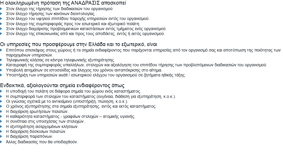 Η ολοκληρωμένη πρόταση της ΑΝΑΔΡΑΣΙΣ αποσκοπεί
} Στον έλεγχο της τήρησης των διαδικασιών του οργανισμού.
} Στον έλεγχο τήρησης των κανόνων δεοντολογίας .
} Στον έλεγχο του υψηλού επιπέδου παροχής υπηρεσιών εντός του οργανισμού.
} Στον έλεγχο της συμπεριφοράς προς τον εσωτερικό και εξωτερικό πελάτη.
} Στον έλεγχο διαχείρισης προβληματικών καταστάσεων εντός τμήματος ενός οργανισμού.
} Στον έλεγχο της επικοινωνίας από και προς τους αποδέκτες, εντός ή εκτός οργανισμού. Οι υπηρεσίες που προσφέρουμε στην Ελλάδα και το εξωτερικό, είναι
} Επιτόπου επισκέψεις στους χώρους ή τα σημεία ενδιαφέροντος που παρέχονται υπηρεσίες από τον οργανισμό σας και αποτύπωση της ποιότητας των
παρεχομένων υπηρεσιών. } Τηλεφωνικές κλήσεις σε κέντρα τηλεφωνικής εξυπηρέτησης.
} Καταγραφή της συμπεριφοράς υπαλλήλων, στελεχών και αξιολόγηση του επιπέδου τήρησης των προβλεπόμενων διαδικασιών του οργανισμού.
} Υποβολή αιτημάτων σε ιστοσελίδες και έλεγχος του χρόνου ανταπόκρισης στο αίτημα.
} Υποστήριξη των υπηρεσιών audit / εσωτερικού ελέγχου του οργανισμού σε ζητήματα ηθικής τάξης. Ενδεικτικά, αξιολογούνται σημεία ενδιαφέροντος όπως
} Η υποδοχή του πελάτη σε διάφορα σημεία του χώρου ενός καταστήματος.
} Η συμπεριφορά των στελεχών του καταστήματος (ευγένεια, διάθεση για εξυπηρέτηση, κ.ο.κ.).
} Οι γνώσεις σχετικά με το αντικείμενο (υποστήριξη, πώληση, κ.ο.κ.).
} Ο χρόνος εξυπηρέτησης στα σημεία εξυπηρέτησης, εντός και εκτός καταστήματος.
} Η διαχείριση ερωτήσεων πελατών.
} Η καθαριότητα καταστήματος - γραφείων στελεχών – ατομικής υγιεινής. } Η συνέπεια στις υποσχέσεις των στελεχών..
} Η εξυπηρέτηση εισερχομένων κλήσεων.
} Η διαχείριση δύσκολων πελατών.
} Η διαχείριση παραπόνων.
} Άλλες διαδικασίες που θα υποδειχθούν.